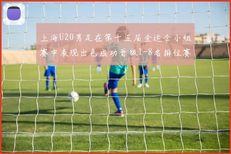 上海U20男足在第十五届全运会小组赛中表现出色成功晋级1-8名排位赛