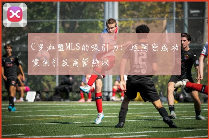 C罗加盟MLS的吸引力：迈阿密成功案例引发高管热议