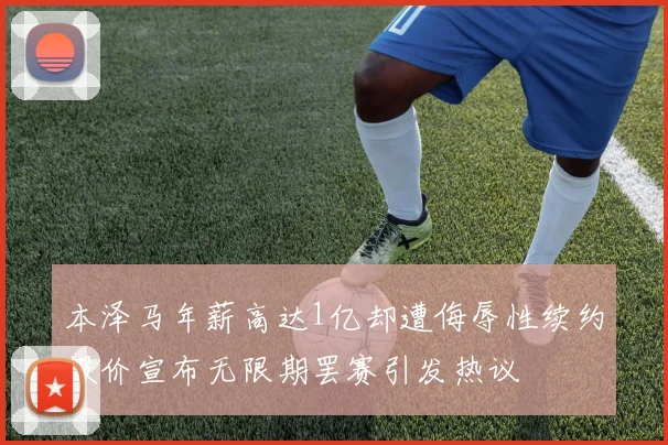 本泽马年薪高达1亿却遭侮辱性续约报价宣布无限期罢赛引发热议