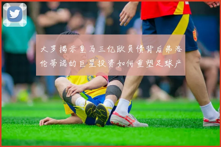 大罗揭示皇马三亿欧负债背后弗洛伦蒂诺的巨星投资如何重塑足球产业