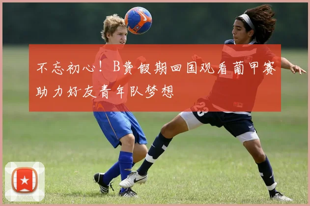 不忘初心！B费假期回国观看葡甲赛助力好友青年队梦想