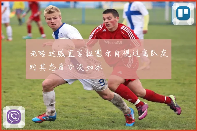 老哈达威直言拉塞尔自视过高队友对其态度冷淡如冰