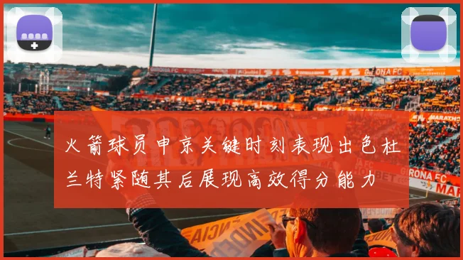 火箭球员申京关键时刻表现出色杜兰特紧随其后展现高效得分能力