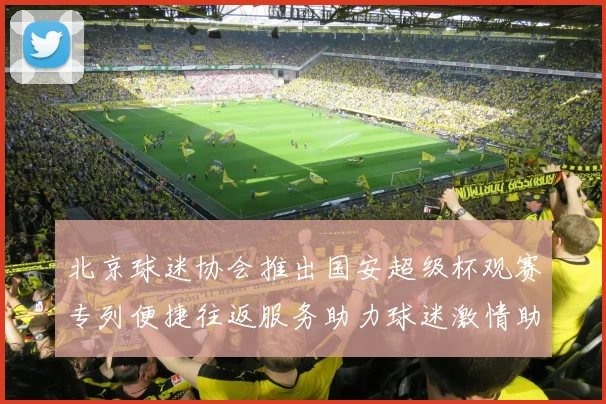 北京球迷协会推出国安超级杯观赛专列便捷往返服务助力球迷激情助阵