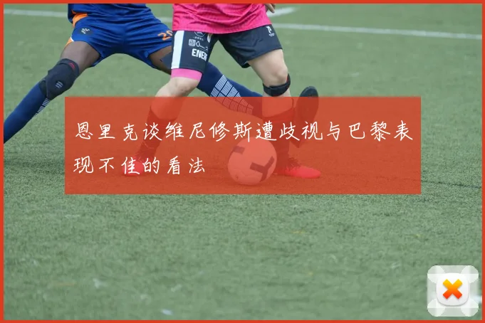 恩里克谈维尼修斯遭歧视与巴黎表现不佳的看法