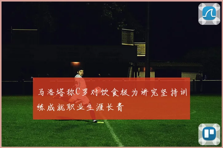 马洛塔称C罗对饮食极为讲究坚持训练成就职业生涯长青