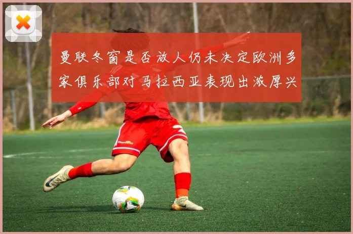 曼联冬窗是否放人仍未决定欧洲多家俱乐部对马拉西亚表现出浓厚兴趣