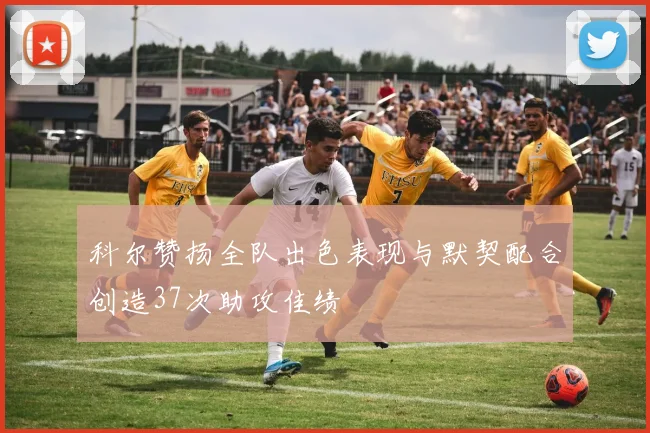 科尔赞扬全队出色表现与默契配合创造37次助攻佳绩
